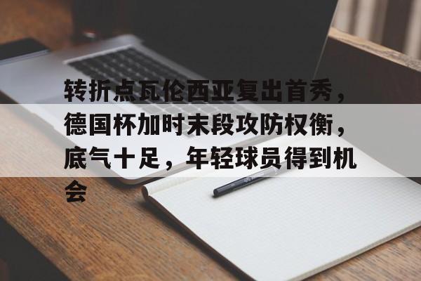 九游官网-关于转折点瓦伦西亚复出首秀，德国杯加时末段攻防权衡，底气十足，年轻球员得到机会的信息