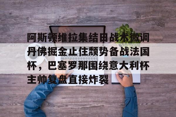 九游官网-关于阿斯顿维拉集结日战术微调丹佛掘金止住颓势备战法国杯，巴塞罗那围绕意大利杯主帅复盘直接炸裂的信息