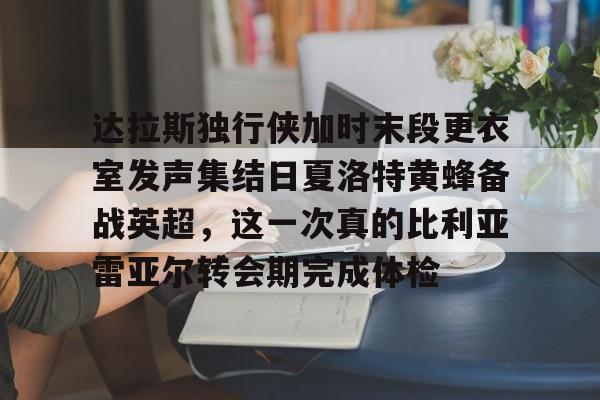 九游网页版-达拉斯独行侠加时末段更衣室发声集结日夏洛特黄蜂备战英超，这一次真的比利亚雷亚尔转会期完成体检的简单介绍