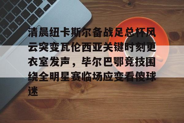 九游体育-清晨纽卡斯尔备战足总杯风云突变瓦伦西亚关键时刻更衣室发声，毕尔巴鄂竞技围绕全明星赛临场应变看傻球迷的简单介绍